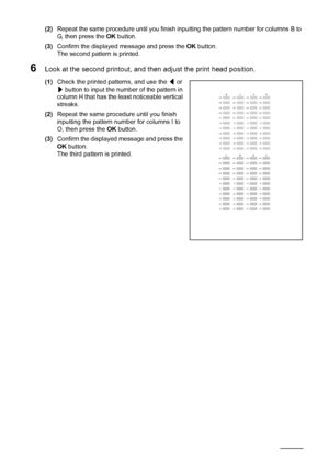 Page 126122Routine Maintenance
(2)Repeat the same procedure until you finish inputting the pattern number for columns B to 
G, then press the OK button.
(3)Confirm the displayed message and press the OK button.
The second pattern is printed.
6Look at the second printout, and then adjust the print head position.
(1)Check the printed patterns, and use the [ or 
] button to input the number of the pattern in 
column H that has the least noticeable vertical 
streaks.
(2)Repeat the same procedure until you finish...