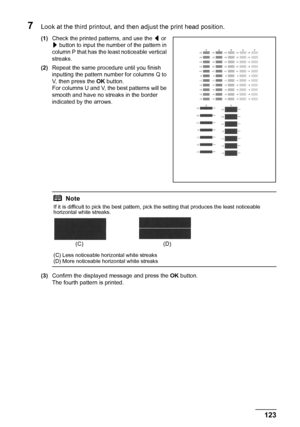 Page 127123 Routine Maintenance
7Look at the third printout, and then adjust the print head position.
(1)Check the printed patterns, and use the [ or 
] button to input the number of the pattern in 
column P that has the least noticeable vertical 
streaks.
(2)Repeat the same procedure until you finish 
inputting the pattern number for columns Q to 
V, then press the OK button.
For columns U and V, the best patterns will be 
smooth and have no streaks in the border 
indicated by the arrows.
(3)Confirm the...