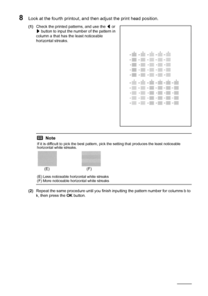 Page 128124Routine Maintenance
8Look at the fourth printout, and then adjust the print head position.
(1)Check the printed patterns, and use the [ or 
] button to input the number of the pattern in 
column a that has the least noticeable 
horizontal streaks.
(2)Repeat the same procedure until you finish inputting the pattern number for columns b to 
k, then press the OK button.
Note
If it is difficult to pick the best pattern, pick the setting that produces the least noticeable 
horizontal white streaks.
(E)...