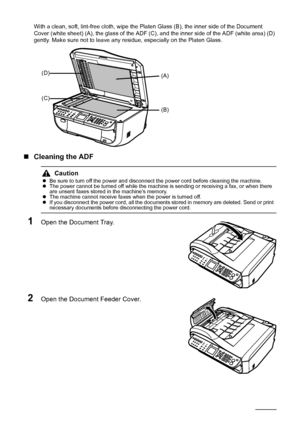 Page 130126Routine Maintenance
With a clean, soft, lint-free cloth, wipe the Platen Glass (B), the inner side of the Document 
Cover (white sheet) (A), the glass of the ADF (C), and the inner side of the ADF (white area) (D) 
gently. Make sure not to leave any residue, especially on the Platen Glass.
„Cleaning the ADF
1Open the Document Tray.
2Open the Document Feeder Cover.
Caution
zBe sure to turn off the power and disconnect the power cord before cleaning the machine.
zThe power cannot be turned off while the...