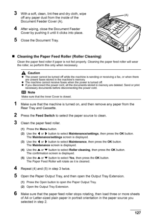 Page 131127 Routine Maintenance
3With a soft, clean, lint-free and dry cloth, wipe 
off any paper dust from the inside of the 
Document Feeder Cover (A).
4After wiping, close the Document Feeder 
Cover by pushing it until it clicks into place.
5Close the Document Tray.
„Cleaning the Paper Feed Roller (Roller Cleaning)
Clean the paper feed roller if paper is not fed properly. Cleaning the paper feed roller will wear 
the roller, so perform this only when necessary.
1Make sure that the machine is turned on, and...