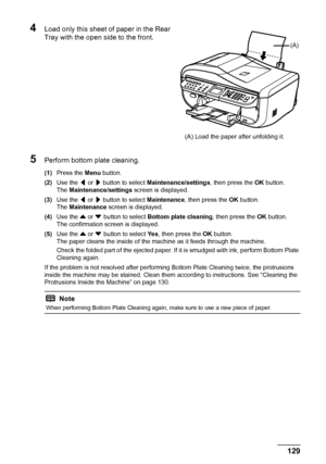 Page 133
129
Routine Maintenance
4Load only this sheet of paper in the Rear 
Tray with the open side to the front.
5Perform bottom plate cleaning.
(1) Press the  Menu button.
(2) Use the  [ or  ] button to select  Maintenance/settings , then press the OK button.
The  Maintenance/settings  screen is displayed.
(3) Use the  [ or  ] button to select  Maintenance, then press the  OK button.
The  Maintenance  screen is displayed.
(4) Use the  { or  }
 button to select  Bottom plate cleaning , then press the OK...