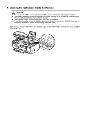 Page 134130Routine Maintenance
„Cleaning the Protrusions Inside the Machine
If protrusions inside the machine are stained, wipe off any ink from the protrusions using a cotton 
swab or the like.
CautionzBe sure to turn off the power and disconnect the power cord before cleaning the machine.
zThe power cannot be turned off while the machine is sending or receiving a fax, or when there 
are unsent faxes stored in the machine’s memory.
zThe machine cannot receive faxes when the power is turned off.
zIf you...