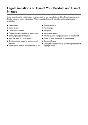 Page 178174Appendix
Legal Limitations on Use of Your Product and Use of 
Images
It may be unlawful to make copies of, scan, print, or use reproductions of the following documents. 
The list provided is non-exhaustive. When in doubt, check with a legal representative in your 
jurisdiction.
zPaper money
zMoney orders
zCertificates of deposit
zPostage stamps (canceled or uncanceled)
zIdentifying badges or insignias
zSelective service or draft papers
zChecks or drafts issued by governmental 
agencies
zMotor vehicle...