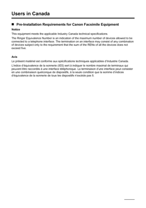 Page 184180Appendix
Users in Canada
„Pre-Installation Requirements for Canon Facsimile Equipment
Notice
This equipment meets the applicable Industry Canada technical specifications. 
The Ringer Equivalence Number is an indication of the maximum number of devices allowed to be 
connected to a telephone interface. The termination on an interface may consist of any combination 
of devices subject only to the requirement that the sum of the RENs of all the devices does not 
exceed five.
Avis
Le présent matériel est...