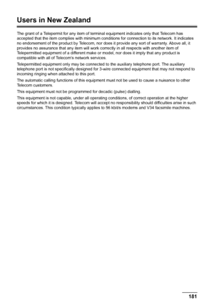 Page 185181 Appendix
Users in New Zealand
The grant of a Telepermit for any item of terminal equipment indicates only that Telecom has 
accepted that the item complies with minimum conditions for connection to its network. It indicates 
no endorsement of the product by Telecom, nor does it provide any sort of warranty. Above all, it 
provides no assurance that any item will work correctly in all respects with another item of 
Telepermitted equipment of a different make or model, nor does it imply that any...