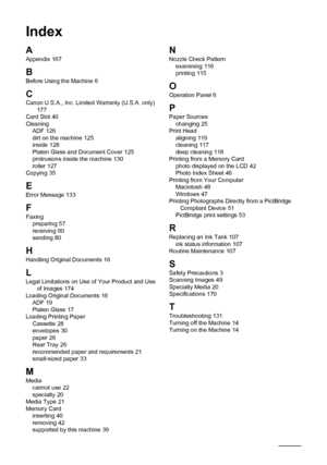 Page 186
182Index
Index
A
Appendix 167
B
Before Using the Machine 6
CCanon U.S.A., Inc. Limited Warranty (U.S.A. only) 177
Card Slot 40
Cleaning ADF
 126
dirt on the machine 125
inside 128
Platen Glass and Document Cover 125
protrusions inside the machine 130
roller 127
Copying 35
E
Error Message 133
F
Faxing preparing 57
receiving 90
sending 80
HHandling Original Documents 16
LLegal Limitations on Use of Your Product and Use  of Images 174
Loading Original Documents 16
ADF 19
Platen Glass 17
Loading Printing...