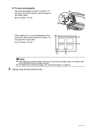 Page 22
18Before Using the Machine
zTo scan photographs
Place the photograph at least 0.4 inches / 10 
mm away from and in square with the edges of 
the Platen Glass.
(B) 0.4 inches / 10 mm
When setting two or more photographs at the 
same time, place them at least 0.4 inches / 10 
mm apart from each other.
(C) 0.4 inches / 10 mm
3Gently close the Document Cover.
Note
z If photographs are placed closer, they may be scanned as a single image. For details, refer 
to the  Scanning Guide  on-screen manual.
z For...