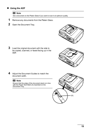 Page 2319 Before Using the Machine
„Using the ADF
1Remove any documents from the Platen Glass.
2Open the Document Tray.
3Load the original document with the side to 
be copied, scanned, or faxed facing up in the 
ADF.
4Adjust the Document Guides to match the 
document width.
Note
Set a document on the Platen Glass if you want to scan it at optimum quality.
Note
Ensure that the edge of the document stack is in line 
with the Paper Size Mark (A) imprinted on the 
Document Tray.
(A)
 