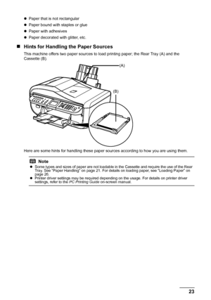 Page 27
23
Before Using the Machine
z Paper that is not rectangular
z Paper bound with staples or glue
z Paper with adhesives
z Paper decorated with glitter, etc.
„ Hints for Handling the Paper Sources
This machine offers two paper sources to load printing paper; the Rear Tray (A) and the 
Cassette (B).
Here are some hints for handling these paper s ources according to how you are using them.
Note
zSome types and sizes of paper are not loadable in the Cassette and require the use of the Rear 
Tray. See “Paper...