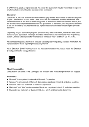 Page 4© CANON INC. 2008 All rights reserved. No part of this publication may be transmitted or copied in 
any form whatsoever without the express written permission.
Disclaimer
Canon U.S.A., Inc. has reviewed this manual thoroughly in order that it will be an easy-to-use guide 
to your Canon PIXMA MX850 series Office All-In-One. All statements, technical information and 
recommendations in this manual and in any guides or related documents are believed reliable, but 
the accuracy and completeness thereof are...