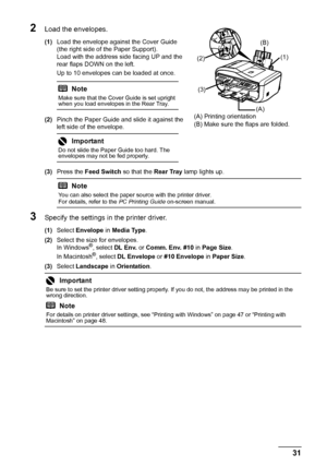 Page 35
31
Before Using the Machine
2Load the envelopes.
(1) Load the envelope against the Cover Guide 
(the right side of the Paper Support).
Load with the address side facing UP and the 
rear flaps DOWN on the left.
Up to 10 envelopes can be loaded at once.
(2) Pinch the Paper Guide and slide it against the 
left side of the envelope.
(3) Press the  Feed Switch  so that the Rear Tray lamp lights up.
3Specify the settings in  the printer driver.
(1)Select  Envelope  in Media Type .
(2) Select the size for...