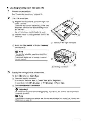 Page 36
32Before Using the Machine
zLoading Envelopes in the Cassette
1Prepare the envelopes.
See “Prepare the envelopes.” on page 30.
2Load the envelopes.
(1) Align the envelope stack against the right side 
of the Cassette.
Load with the address side facing DOWN. The 
flap of the envelope will appear facing UP on 
the left side.
Up to 5 envelopes can be loaded at once.
(2) Slide the Paper Guides against the sides of the 
envelope.
(3) Press the  Feed Switch  so that the Cassette 
lamp lights up.
3Specify the...