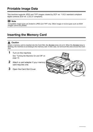 Page 44
40Printing from a Memory Card
Printable Image Data
This machine supports JPEG and TIFF images created by DCF ver. 1.0/2.0 standard compliant 
digital cameras (Exif ver. 2.2/2.21 compliant).
Inserting the Memory Card
1
Turn on the machine.
See “Turning the Machine On and Off” on 
page 14.
2Attach a card adapter if your memory 
card requires one.
3Open the Card Slot Cover.
Note
Compatible image types are limited to JPEG and TIFF only. Other image or movie types such as RAW 
images cannot be printed....