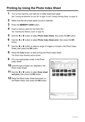 Page 50
46Printing from a Memory Card
Printing by Using the Photo Index Sheet
1
Turn on the machine, and load A4 or Letter-sized plain paper.
See “Turning the Machine On and Off” on page 14 and “Loading Printing Paper” on page 20.
2Make sure that the proper paper source is selected.
3Press the  MEMORY CARD  button.
4Insert a memory card  into the Card Slot.
See “Inserting the Memory Card” on page 40.
5Use the [ or  ] button to select  Photo Index Sheet , then press the OK button.
6Use the  [ or  ] button to...