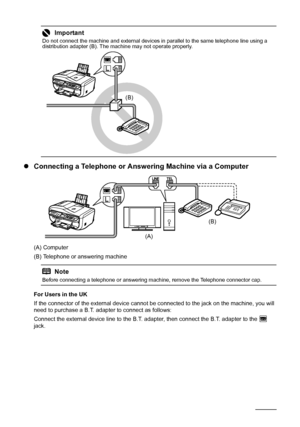 Page 6258Faxing
zConnecting a Telephone or Answering Machine via a Computer
(A) Computer
(B) Telephone or answering machine
For Users in the UK
If the connector of the external device cannot be connected to the jack on the machine, you will 
need to purchase a B.T. adapter to connect as follows:
Connect the external device line to the B.T. adapter, then connect the B.T. adapter to the   
jack.
Important
Do not connect the machine and external devices in parallel to the same telephone line using a 
distribution...