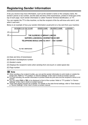 Page 6662Faxing
Registering Sender Information
A fax you receive may have information, such as the sender’s name or the company name, the 
sender’s phone or fax number, and the date and time of the transmission, printed in small type at the 
top of each page. Such sender information is called Transmit Terminal Identification, or TTI.
You can register the TTI in this machine, so that the recipient of the fax will know who sent it, and 
when it was sent.
Below is an example of how your sender information would...