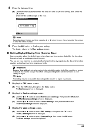 Page 6965 Faxing
5Enter the date and time.
(1)Use the Numeric buttons to enter the date and time (in 24-hour format), then press the 
OK button.
Enter only the last two digits of the year.
6Press the OK button to finalize your setting.
The display returns to the User settings screen.
„Setting Daylight Saving Time (Summer Time)
Some countries adopt the daylight saving time (summer time) system that shifts the clock time 
forward or back at certain periods of the year.
You can set your machine to automatically...