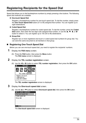 Page 7571 Faxing
Registering Recipients for the Speed Dial
Speed dial allows you to dial fax/telephone numbers by simply pressing a few buttons. The following 
speed dial methods are available:
zOne-touch Speed Dial 
Register a fax/telephone number for one-touch speed dial. To dial the number, simply press 
the One-Touch Speed Dial button (01 to 08) assigned that number. You can register up to 
eight destinations.
zCoded Speed Dial 
Register a fax/telephone number for coded speed dial. To dial the number, press...