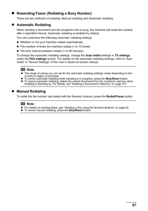 Page 91
87
Faxing
„ Resending Faxes (Redialing a Busy Number)
There are two methods of redialing: Ma nual redialing and Automatic redialing. 
zAutomatic Redialing
When sending a document and the re cipient’s line is busy, the machine will redial the number 
after a specified interval. Automa tic redialing is enabled by default.
You can customize the following automatic redialing settings:
z Whether or not your machine redials automatically
z The number of times the machine redials (1 to 10 times)
z The time...