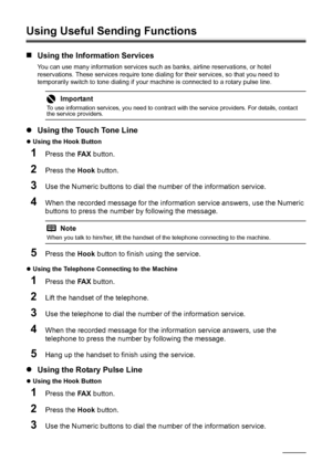 Page 9288Faxing
Using Useful Sending Functions
„Using the Information Services
You can use many information services such as banks, airline reservations, or hotel 
reservations. These services require tone dialing for their services, so that you need to 
temporarily switch to tone dialing if your machine is connected to a rotary pulse line.
zUsing the Touch Tone Line
zUsing the Hook Button 
1Press the FA X button.
2Press the Hook button.
3Use the Numeric buttons to dial the number of the information service....