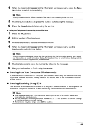 Page 9389 Faxing
4When the recorded message for the information service answers, press the To n e 
( ) button to switch to tone dialing.
5Use the Numeric buttons to press the number by following the message.
6Press the Hook button to finish using the service.
zUsing the Telephone Connecting to the Machine 
1Press the FA X button.
2Lift the handset of the telephone.
3Use the telephone to dial the information service.
4When the recorded message for the information service answers, use the 
telephone to switch to...