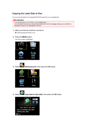 Page 113Copying the Label Side of Disc
You can copy the label of an existing BD/DVD/CD and print it on a printable disc.
Important
You cannot print on 3.15 inches / 8 cm printable discs.
Do not attach the disc tray or place the printable disc until the message asking you to set them is
displayed. Doing so can damage the machine.
1.
Make sure that the machine is turned on.
Confirming that the Power Is On
2.
Press the  MENU button.
The menu screen is displayed.
3.
Select   Advanced print , then press the OK...