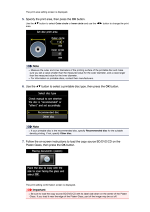 Page 114The print area setting screen is displayed.5.
Specify the print area, then press the OK button.
Use the 
 button to select  Outer circle or Inner circle  and use the  button to change the print
area.
Note
Measure the outer and inner diameters of the printing surface of the printable disc and make
sure you set a value smaller than the measured value for the outer diameter, and a value larger
than the measured value for the inner diameter.
For information on printable discs, contact their manufacturers....