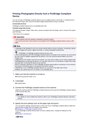 Page 132Printing Photographs Directly from a PictBridge Compliant
Device
You can connect a PictBridge compliant device such as a digital camera, camcorder, or mobile phone to
the machine through LAN, and print recorded images directly without using a computer.
Connectable devices:
PictBridge compliant device that is connectable with LAN Printable image data format:
The machine accepts images* taken with a camera compliant with the Design rule for Camera File system
and PNG files.
* Exif 2.2/2.21/2.3 compliant...