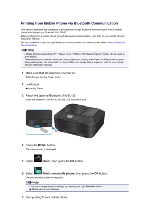 Page 137Printing from Mobile Phone via Bluetooth Communication
This section describes the procedure to print photos through Bluetooth communication from a mobile
phone with the optional Bluetooth Unit BU-30.
When printing from a mobile phone through Bluetooth communication, refer also to your mobile phones
instruction manual.
For the procedure to print through Bluetooth communication from the computer, refer to  About Bluetooth
Communication .
Note
Mobile phones supporting OPP (Object Push Profile) or BIP (Basic...