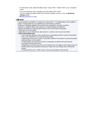 Page 138•For the device name, select the default value Canon XXX-1 (where XXX is your machines
name).•
If you are required to input a passkey, input the default value 0000.
You can change the device name of the machine, passkey, and so on from the  Bluetooth
settings  screen.
Setting Bluetooth Printing
Note
Communication is possible in a range of up to about 33 ft. / 10 m depending on the conditions
below. Printing speed may vary depending on the following conditions:
Presence of obstacles between the...