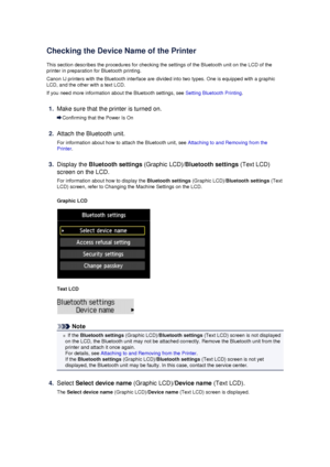 Page 150Checking the Device Name of the Printer
This section describes the procedures for checking the settings of the Bluetooth unit on the LCD of the printer in preparation for Bluetooth printing.
Canon IJ printers with the Bluetooth interface are divided into two types. One is equipped with a graphicLCD, and the other with a text LCD.
If you need more information about the Bluetooth settings, see  Setting Bluetooth Printing.
1.
Make sure that the printer is turned on.
Confirming that the Power Is On
2.
Attach...