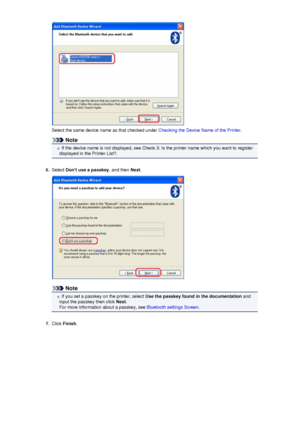 Page 155Select the same device name as that checked under Checking the Device Name of the Printer.
Note
If the device name is not displayed, see Check 3: Is the printer name which you want to register
displayed in the Printer List?.
6.
Select  Dont use a passkey , and then Next.
Note
If you set a passkey on the printer, select  Use the passkey found in the documentation  and
input the passkey then click  Next.
For more information about a passkey, see  Bluetooth settings Screen.
7.
Click Finish .
 