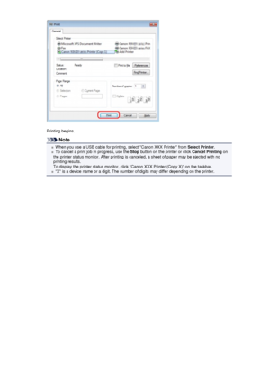 Page 161Printing begins.
Note
When you use a USB cable for printing, select Canon XXX Printer from Select Printer.
To cancel a print job in progress, use the  Stop button on the printer or click  Cancel Printing on
the printer status monitor. After printing is canceled, a sheet of paper may be ejected with no
printing results.
To display the printer status monitor, click Canon XXX Printer (Copy X) on the taskbar.
X is a device name or a digit. The number of digits may differ depending on the printer.
 