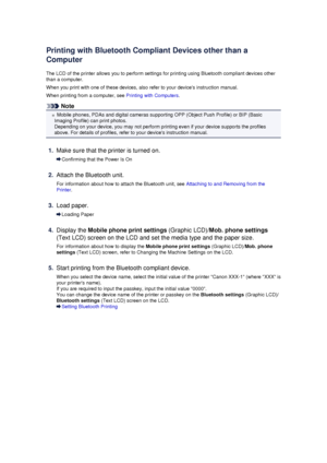 Page 162Printing with Bluetooth Compliant Devices other than a
Computer
The LCD of the printer allows you to perform settings for printing using Bluetooth compliant devices other than a computer.
When you print with one of these devices, also refer to your devices instruction manual.
When printing from a computer, see  Printing with Computers.
Note
Mobile phones, PDAs and digital cameras supporting OPP (Object Push Profile) or BIP (Basic
Imaging Profile) can print photos. Depending on your device, you may not...