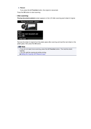 Page 1812.Rescan
If you press the left  Function button, the original is rescanned.
Press the  OK button to start scanning.•
After scanning:
Placing documents (platen)  screen appears on the LCD after scanning each sheet of original.
Remove the sheet of original from the platen glass after scanning and load the next sheet on the
platen glass, then press the  OK button.
Note
If you do not need more scanning, press the left  Function button. The machine starts
copying.
You can add the copying job while printing....