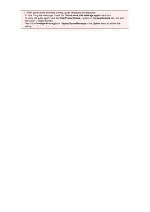 Page 46 When you execute envelope printing, guide messages are displayed.
To hide the guide messages, check the  Do not show this message again check box.
To show the guide again, click the  View Printer Status... button on the Maintenance tab, and start
the Canon IJ Status Monitor.
Then click  Envelope Printing  from Display Guide Message  of the Option  menu to enable the
setting.
 