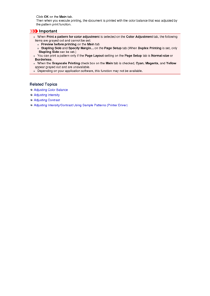 Page 72Click OK on the  Main tab.
Then when you execute printing, the document is printed with the color balance that was adjusted by
the pattern print function.
Important
 When  Print a pattern for color adjustment  is selected on the Color Adjustment  tab, the following
items are grayed out and cannot be set:
  Preview before printing  on the Main tab
 Stapling Side  and Specify Margin...  on the Page Setup  tab (When Duplex Printing  is set, only
Stapling Side  can be set.)
 You can print a pattern only if...