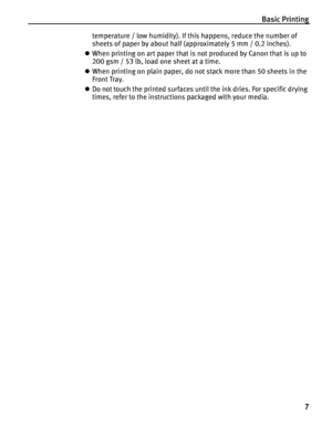 Page 11Basic Printing
7
temperature / low humidity). If this happens, reduce the number of 
sheets of paper by about half (approximately 5 mm / 0.2 inches).
zWhen printing on art paper that is not produced by Canon that is up to 
200 gsm / 53 lb, load one sheet at a time.
zWhen printing on plain paper, do not stack more than 50 sheets in the 
Front Tray.
zDo not touch the printed surfaces until the ink dries. For specific drying 
times, refer to the instructions packaged with your media.
 