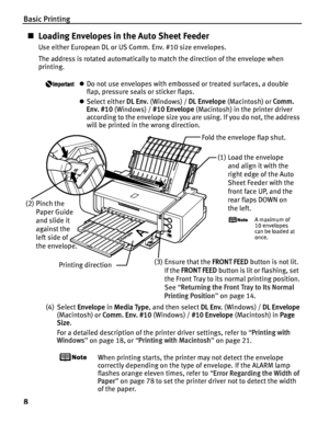 Page 12Basic Printing
8
„Loading Envelopes in the Auto Sheet Feeder
Use either European DL or US Comm. Env. #10 size envelopes.
The address is rotated automatically to match the direction of the envelope when 
printing.
zDo not use envelopes with embossed or treated surfaces, a double 
flap, pressure seals or sticker flaps.
z Select either  DL Env. (Windows) /  DL Envelope (Macintosh) or  Comm. 
Env. #10  (Windows) /  #10 Envelope  (Macintosh) in the printer driver 
according to the envelope size you are using....