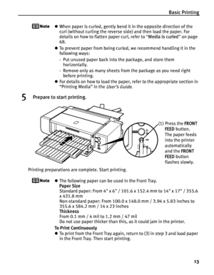 Page 17Basic Printing13
zWhen paper is curled, gently bend it in the opposite direction of the 
curl (without curling the reverse side) and then load the paper. For 
details on how to flatten paper curl, refer to  “Media is curled ” on page 
68.
z To prevent paper from being curled, we recommend handling it in the 
following ways:
- Put unused paper back into the package, and store them 
horizontally.
- Remove only as many sheets from the package as you need right  before printing.
z For details on how to load...