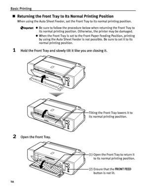 Page 18Basic Printing
14
„Returning the Front Tray to Its Normal Printing Position
When using the Auto Sheet Feeder, set the Front Tray to its normal printing position.
zBe sure to follow the procedure below when returning the Front Tray to 
its normal printing position. Otherwise, the printer may be damaged.
zWhen the Front Tray is set to the Front Paper Feeding Position, printing 
by using the Auto Sheet Feeder is not possible. Be sure to set it to its 
normal printing position.
1Hold the Front Tray and...