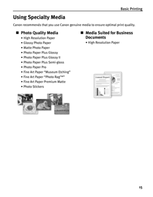 Page 19Basic Printing
15
Using Specialty Media
Canon recommends that you use Canon genuine media to ensure optimal print quality.
„Photo Quality Media
• High Resolution Paper
• Glossy Photo Paper
• Matte Photo Paper
• Photo Paper Plus Glossy
• Photo Paper Plus Glossy II
• Photo Paper Plus Semi-gloss
• Photo Paper Pro
• Fine Art Paper “Museum Etching”
•Fine Art Paper “Photo Rag™”
• Fine Art Paper Premium Matte
•Photo Stickers
„Media Suited for Business 
Documents
•High Resolution Paper
 