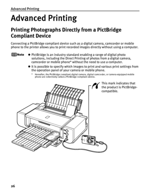 Page 30Advanced Printing
26
Advanced Printing
Printing Photographs Directly from a PictBridge 
Compliant Device
Connecting a PictBridge compliant device such as a digital camera, camcorder or mobile 
phone to the printer allows you to print recorded images directly without using a computer.
zPictBridge is an industry standard enabling a range of digital photo 
solutions, including the Direct Printing of photos from a digital camera, 
camcorder or mobile phone* without the need to use a computer.
zIt is possible...