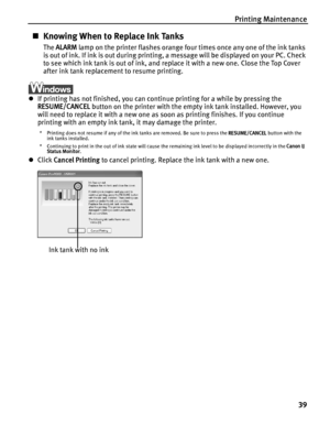 Page 43Printing Maintenance
39
„Knowing When to Replace Ink Tanks
The ALARM lamp on the printer flashes orange four times once any one of the ink tanks 
is out of ink. If ink is out during printing, a message will be displayed on your PC. Check 
to see which ink tank is out of ink, and replace it with a new one. Close the Top Cover 
after ink tank replacement to resume printing.
zIf printing has not finished, you can continue printing for a while by pressing the 
RESUME/CANCEL button on the printer with the...