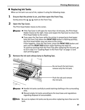 Page 45Printing Maintenance41
„Replacing Ink Tanks
When an ink tank runs out of ink, replace it using the following steps.
1Ensure that the printer is on, and then open the Front Tray.
Gently press the   mark on the Front Tray.
2Open the Top Cover.
The Print Head Holder moves to the center.
zIf the Top Cover is left open for mo re than 10 minutes, the Print Head 
Holder moves to the right. Close and  reopen the Top Cover to return the 
Print Head Holder to the center.
z If you open the Top Cover while the...