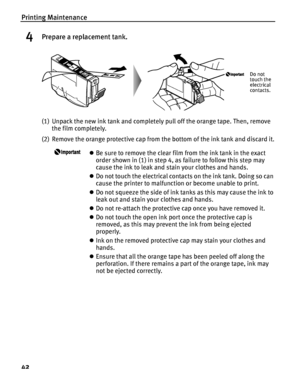 Page 46Printing Maintenance
42
4Prepare a replacement tank.
(1) Unpack the new ink tank and completely pull off the orange tape. Then, remove 
the film completely.
(2) Remove the orange protective cap from the bottom of the ink tank and discard it.
zBe sure to remove the clear film from the ink tank in the exact 
order shown in (1) in step 4, as failure to follow this step may 
cause the ink to leak and stain your clothes and hands.
zDo not touch the electrical contacts on the ink tank. Doing so can 
cause the...