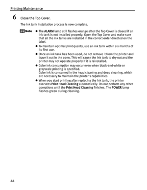 Page 48Printing Maintenance
44
6Close the Top Cover.
The ink tank installation process is now complete.
zThe ALARM lamp still flashes orange after the Top Cover is closed if an 
ink tank is not installed properly. Open the Top Cover and make sure 
that all the ink tanks are installed in the correct order directed on the 
label.
zTo maintain optimal print quality, use an ink tank within six months of 
its first use.
zOnce an ink tank has been used, do not remove it from the printer and 
leave it out in the open....