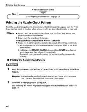 Page 50Printing Maintenance
46
Printing the Nozzle Check Pattern
Print the nozzle check pattern to determine whether the ink ejects properly from the Print 
Head nozzles. Use this function when printed results are blurred or the color is incorrect.
zNozzle check pattern cannot be printed from the Front Tray. Always load 
paper in the Auto Sheet Feeder.
z Ensure that the Inner Cover is closed.
Printing the Nozzle Check Pattern Without a Computer
z Nozzle check pattern printing can also be executed from the...