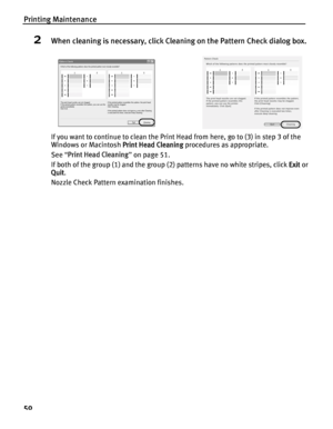 Page 54Printing Maintenance
50
2When cleaning is necessary, click Cleaning on the Pattern Check dialog box.
If you want to continue to clean the Print Head from here, go to (3) in step 3 of the 
Windows or Macintosh Print Head Cleaning procedures as appropriate.
See  “Print Head Cleaning ” on page 51.
If both of the group (1) and the group (2) patterns have no white stripes, click  Exit or 
Quit . 
Nozzle Check Pattern examination finishes.
 